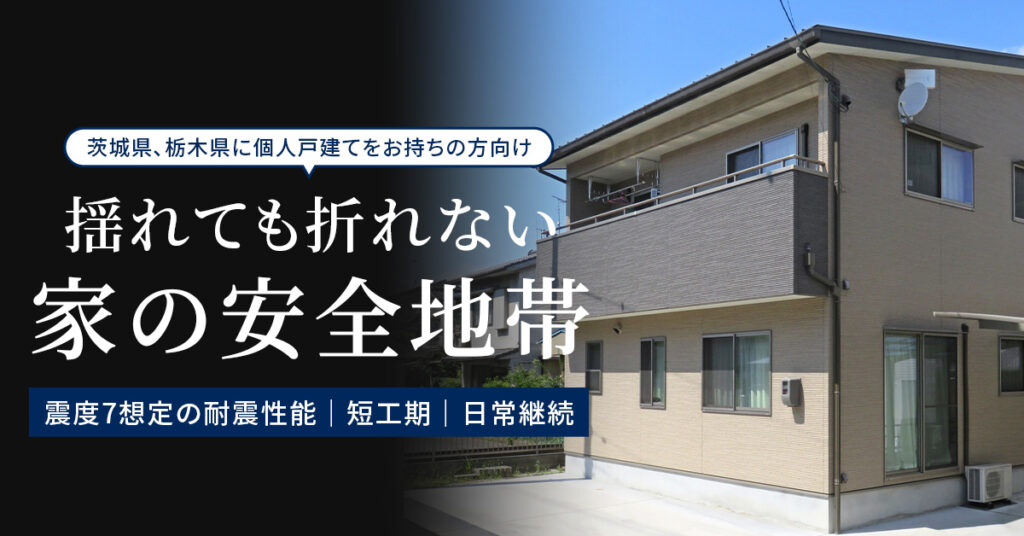 《茨城県、栃木県に個人戸建てをお持ちの方向け》揺れても折れない“家の安全地帯”　— 震度7想定の耐震性能｜短工期｜日常継続 —