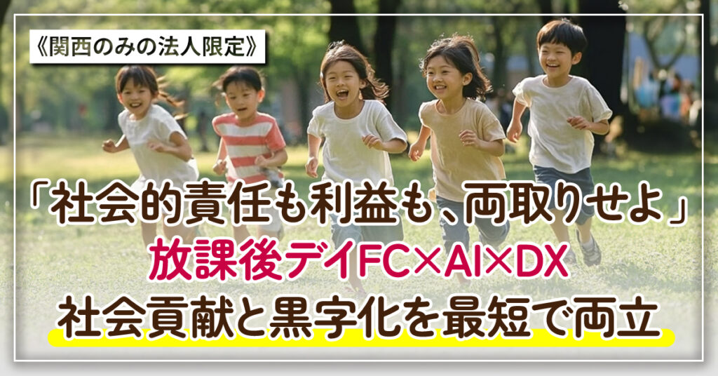 【関西限定】《関西のみの法人限定》「社会的責任も利益も、両取りせよ」 　放課後デイFC×AI×DX。社会貢献と黒字化を最短で両立。