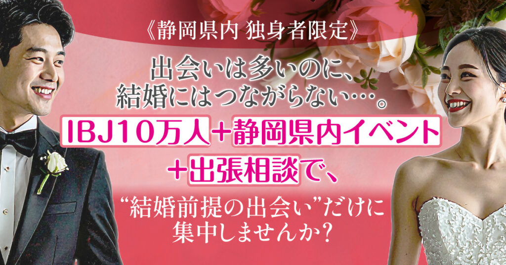 ≪静岡県内　独身者限定≫出会いは多いのに、結婚にはつながらない…。ーIBJ10万人＋静岡県内イベント＋出張相談で、 “結婚前提の出会い”だけに集中しませんか？ー