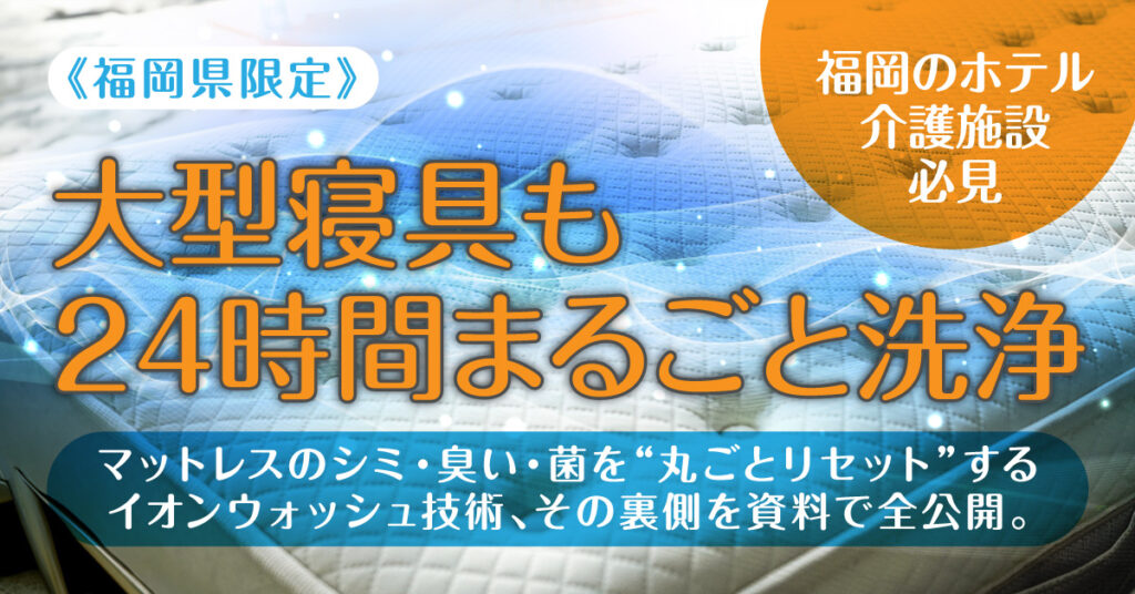 《福岡県限定》　「大型寝具も24時間まるごと洗浄」　福岡のホテル・介護施設必見――マットレスのシミ・臭い・菌を“丸ごとリセット”するイオンウォッシュ技術、その裏側を資料で全公開。