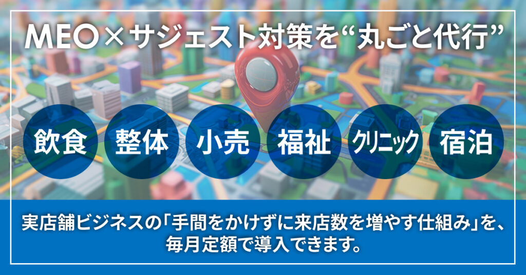 MEO×サジェスト対策を“丸ごと代行”。 飲食・整体・小売・福祉・クリニック・宿泊など、実店舗ビジネスの「手間をかけずに来店数を増やす仕組み」を、毎月定額で導入できます。