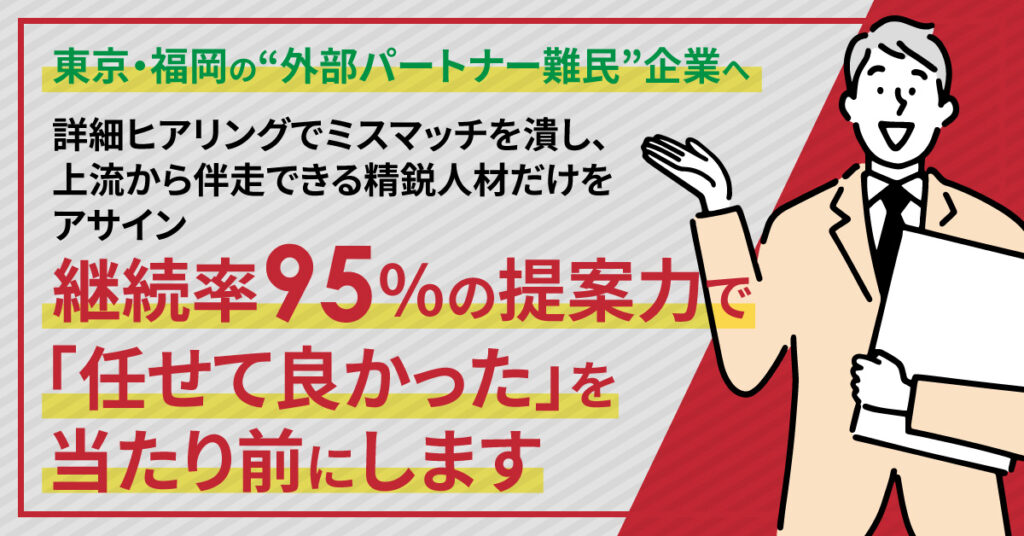 《法人対象》 東京・福岡の“外部パートナー難民”企業へ。詳細ヒアリングでミスマッチを潰し、上流から伴走できる精鋭人材だけをアサイン。継続率95％の提案力で、「任せて良かった」を当たり前にします。