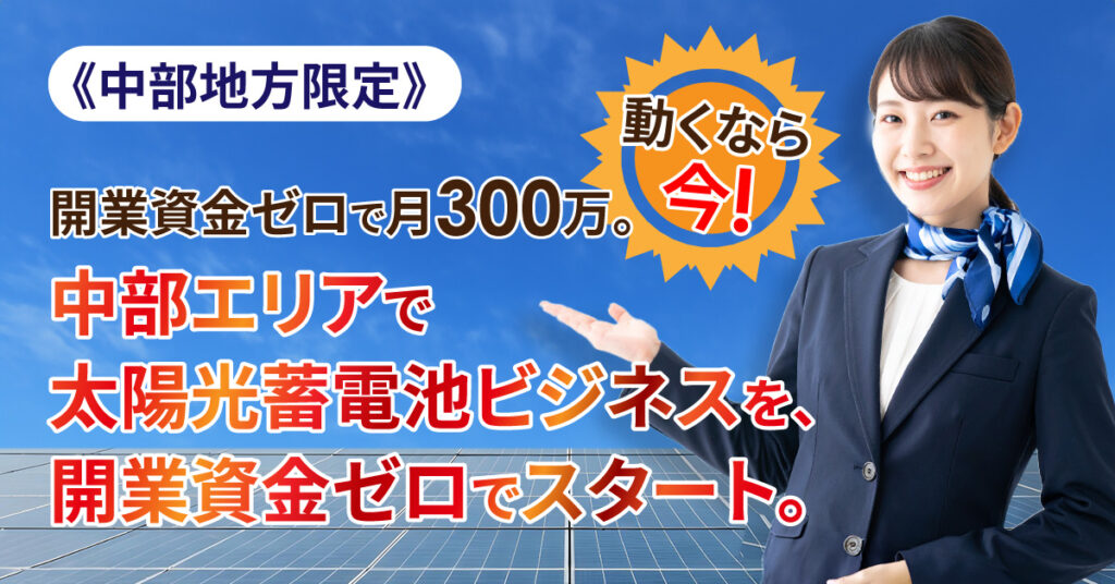 《中部地方限定》「開業資金ゼロで月300万。動くなら今。」中部エリアで太陽光蓄電池ビジネスを、開業資金ゼロでスタート。