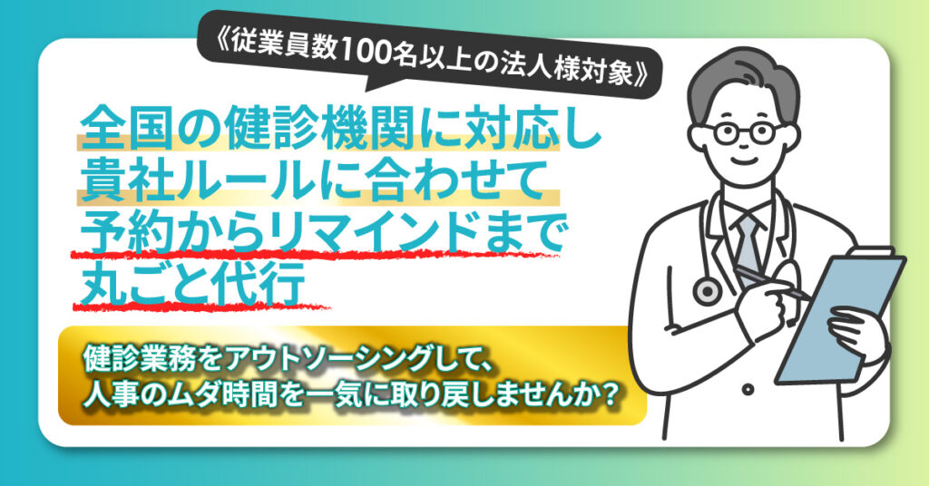 《従業員数100名以上の法人様対象》全国の健診機関に対応し、貴社ルールに合わせて予約からリマインドまで丸ごと代行。健診業務をアウトソーシングして、人事のムダ時間を一気に取り戻しませんか？