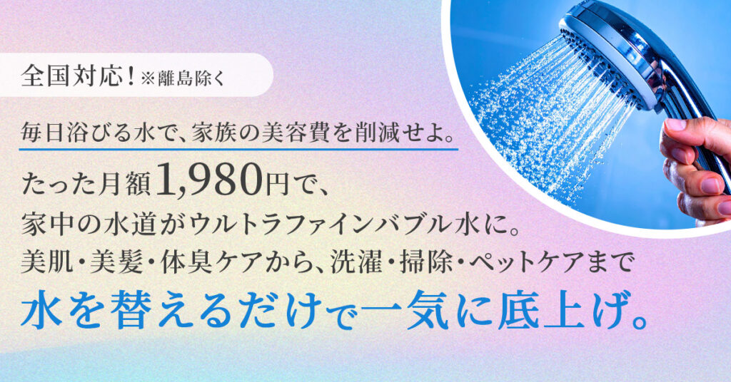 《全国対応！※離島除く》毎日浴びる水で、家族の美容費を削減せよ。たった月額1,980円で、家中の水道がウルトラファインバブル水に。 美肌・美髪・体臭ケアから、洗濯・掃除・ペットケアまで“水を替えるだけ”で一気に底上げ。