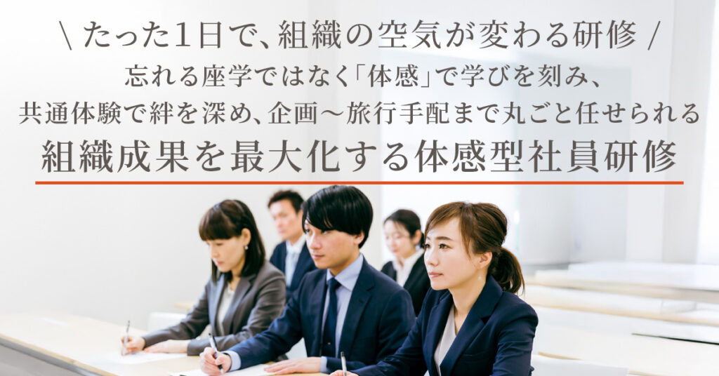 たった１日で、組織の空気が変わる研修  忘れる座学ではなく「体感」で学びを刻み、 共通体験で絆を深め、企画〜旅行手配まで丸ごと任せられる 組織成果を最大化する体感型社員研修