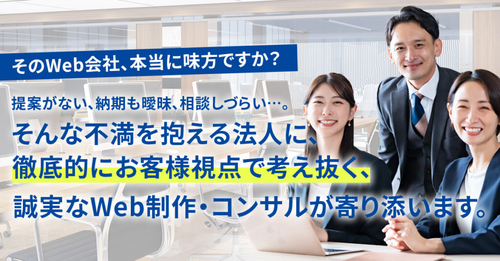 そのWeb会社、本当に味方ですか？ー提案がない、納期も曖昧、相談しづらい…。そんな不満を抱える法人に、徹底的にお客様視点で考え抜く、誠実なWeb制作・コンサルが寄り添います。ー