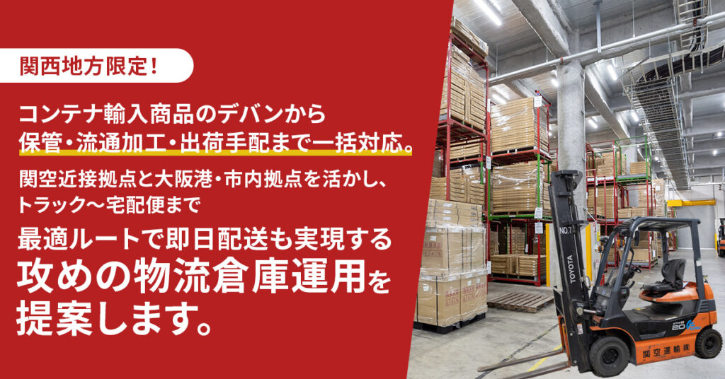 《関西地方限定！》コンテナ輸入商品のデバンから保管・流通加工・出荷手配まで一括対応。 ー関空近接拠点と大阪港・市内拠点を活かし、大型トラック〜宅配便まで 最適ルートで即日配送も実現する「攻めの物流倉庫運用」を提案します。ー