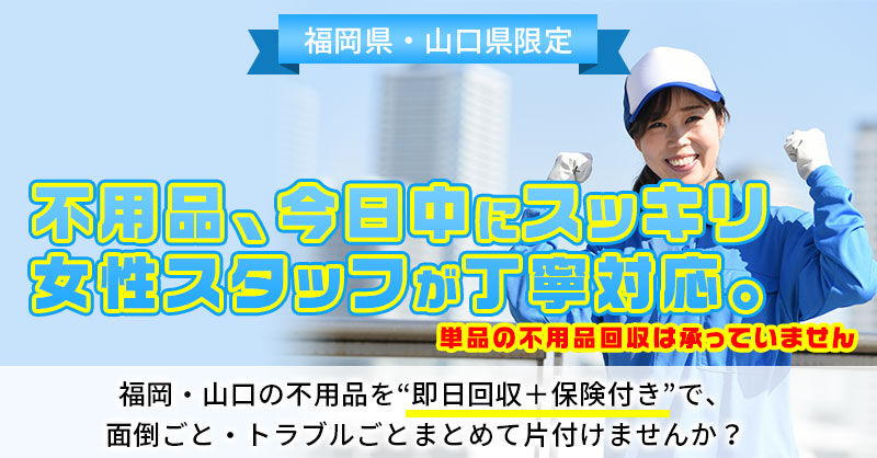 《福岡県・山口県限定》不用品、今日中にスッキリ  女性スタッフが丁寧対応。 福岡・山口の不用品を“即日回収＋保険付き”で、 面倒ごと・トラブルごとまとめて片付けませんか？