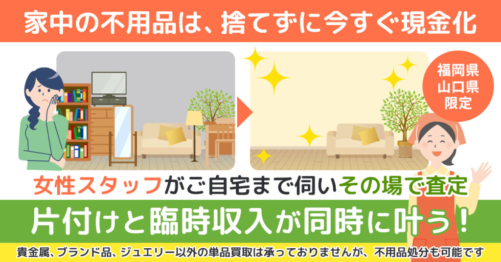 《福岡県・山口県限定》家中の不用品は、捨てずに今すぐ現金化。女性スタッフがご自宅まで伺いその場で査定。片付けと臨時収入が同時に叶う！