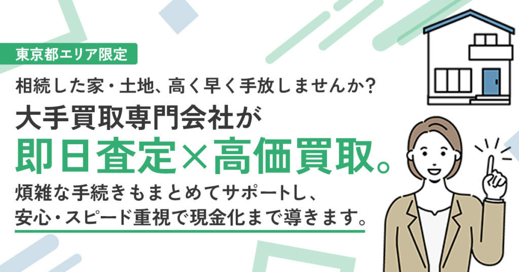 【東京都エリア限定】相続した家・土地、高く早く手放しませんか？ー相続不動産を、大手買取専門会社が「即日査定×高価買取」。 煩雑な手続きもまとめてサポートし、安心・スピード重視で現金化まで導きます。ー