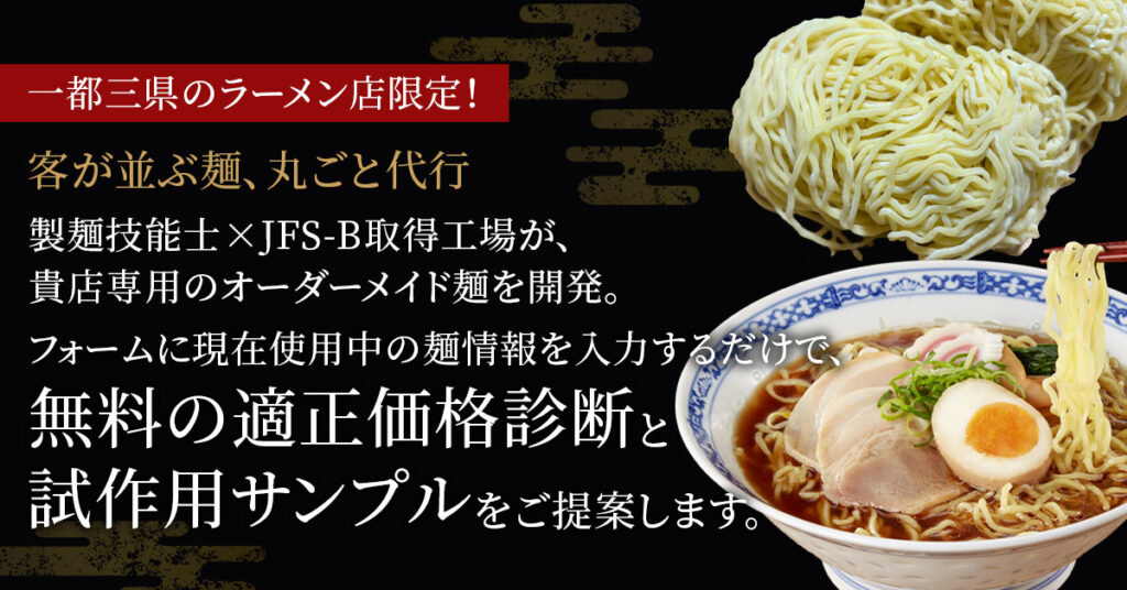 《一都三県のラーメン店限定！》客が並ぶ麺、丸ごと代行 製麺技能士×JFS-B取得工場が、貴店専用のオーダーメイド麺を開発。フォームに現在使用中の麺情報を入力するだけで、無料の適正価格診断と試作用サンプルをご提案します。