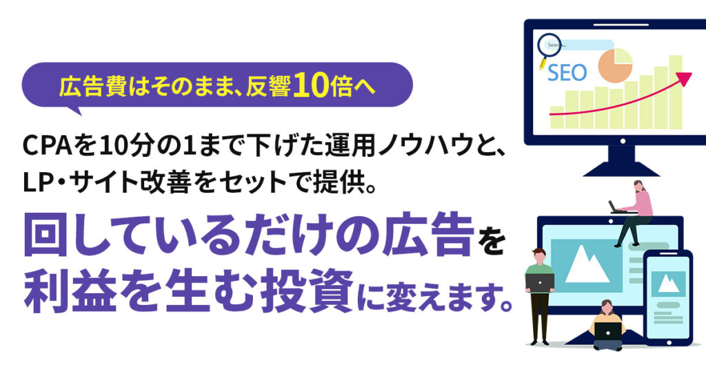 広告費はそのまま、反響10倍へーCPAを10分の1まで下げた運用ノウハウと、LP・サイト改善をセットで提供。「回しているだけの広告」を「利益を生む投資」に変えます。ー