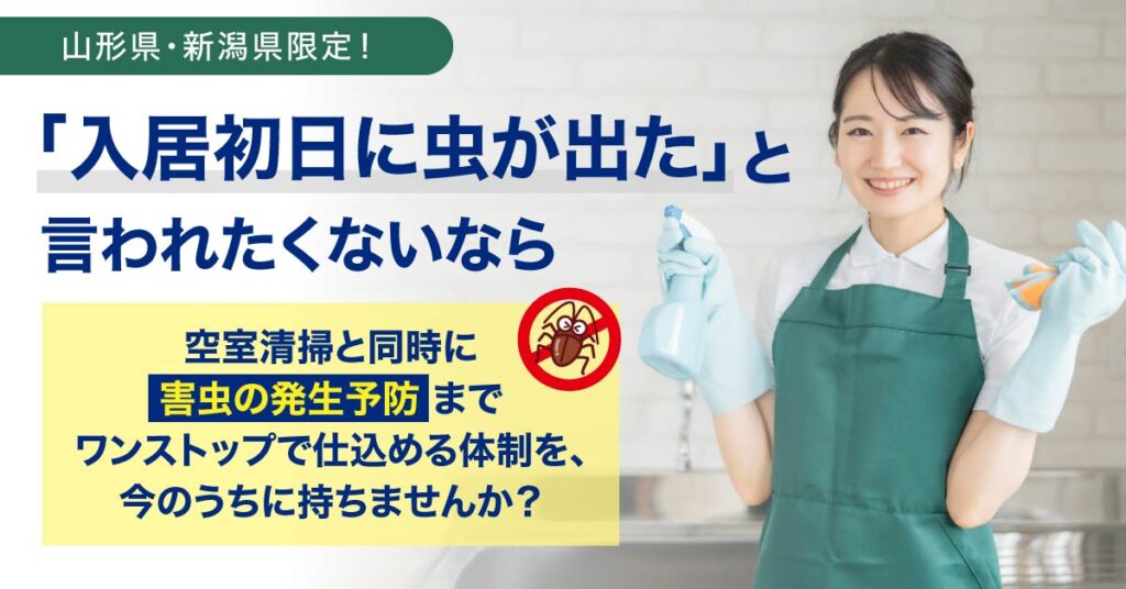 《山形県・新潟県限定！》「入居初日に虫が出た」と言われたくないならー空室清掃と同時に“害虫の発生予防”まで ワンストップで仕込める体制を、今のうちに持ちませんか？ー