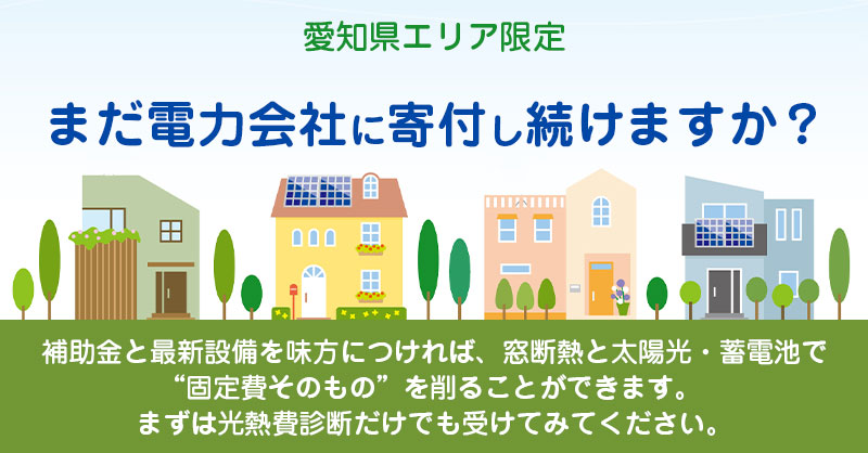 《愛知県エリア限定》まだ電力会社に寄付し続けますか？ー補助金と最新設備を味方につければ、 窓断熱と太陽光・蓄電池で“固定費そのもの”を削ることができます。 まずは光熱費診断だけでも受けてみてください。ー