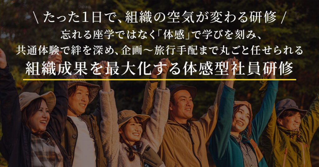たった１日で、組織の空気が変わる研修  忘れる座学ではなく「体感」で学びを刻み、 共通体験で絆を深め、企画〜旅行手配まで丸ごと任せられる 組織成果を最大化する体感型社員研修
