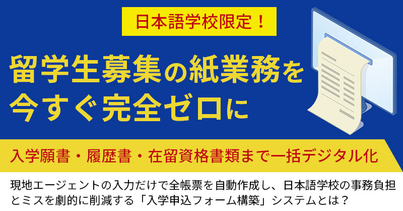 《日本語学校限定！》留学生募集の紙業務を今すぐ完全ゼロにー入学願書・履歴書・在留資格書類まで一括デジタル化。現地エージェントの入力だけで全帳票を自動作成し、日本語学校の事務負担とミスを劇的に削減する「入学申込フォーム構築」システムとは？ー
