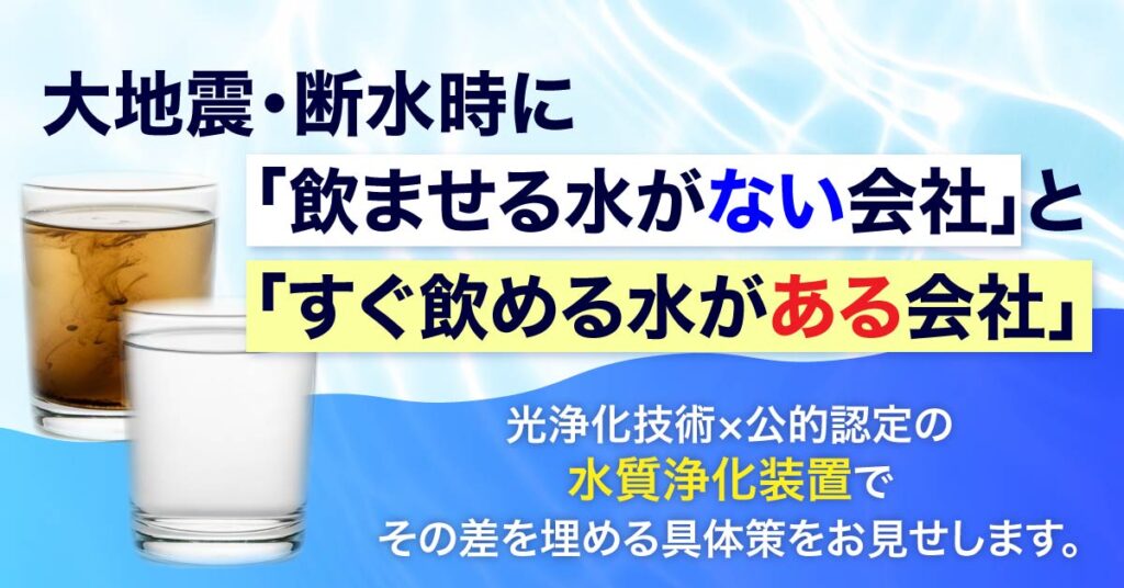 大地震・断水時に「飲ませる水がない会社」と「すぐ飲める水がある会社」。光浄化技術×公的認定の水質浄化装置で、その差を埋める具体策をお見せします。