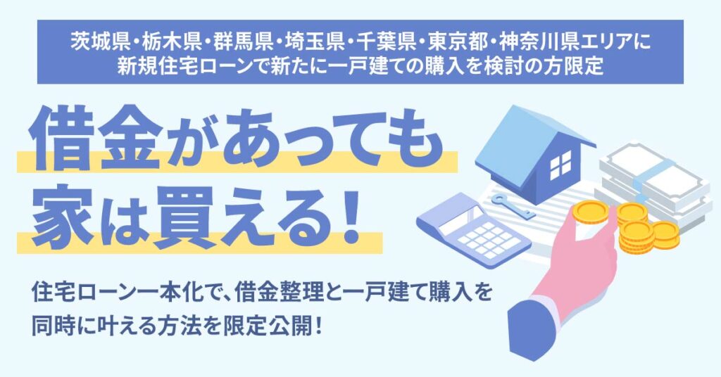 《茨城県・栃木県・群馬県・埼玉県・千葉県・東京都・神奈川県エリアに新規住宅ローンで新たに一戸建ての購入を検討の方限定》借金があっても家は買える！住宅ローン一本化で、借金整理と一戸建て購入を同時に叶える方法を限定公開！
