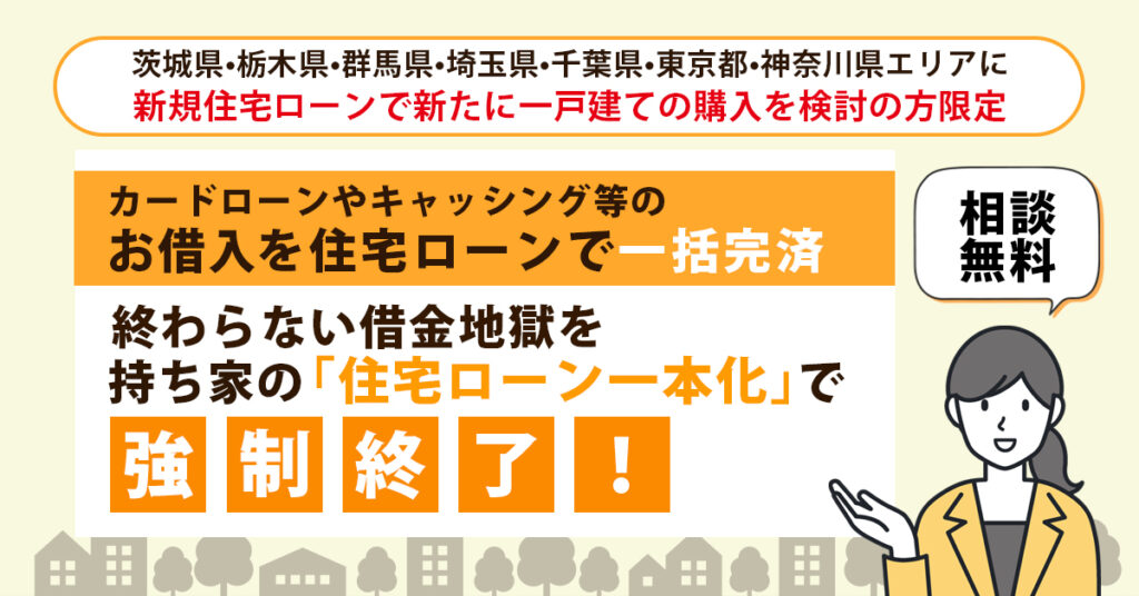 《茨城県・栃木県・群馬県・埼玉県・千葉県・東京都・神奈川県エリアに新規住宅ローンで新たに一戸建ての購入を検討の方限定》”カードローンやキャッシング等のお借入を住宅ローンで一括完済”　終わらない借金地獄を、持ち家の「住宅ローン一本化」で強制終了！＜相談無料＞