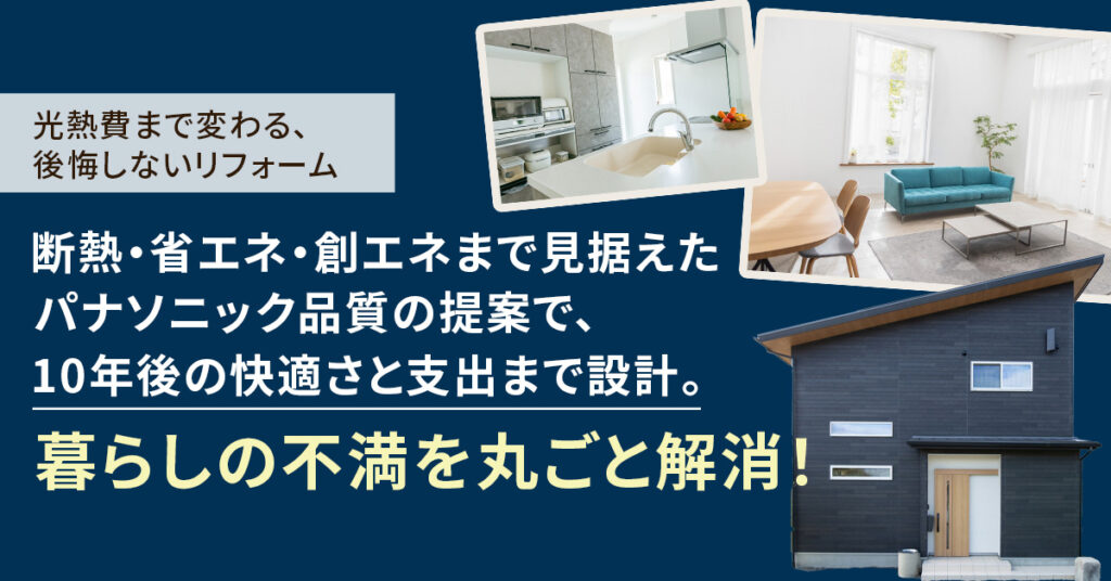 光熱費まで変わる、後悔しないリフォーム　断熱・省エネ・創エネまで見据えたパナソニック品質の提案で、10年後の快適さと支出まで設計。　暮らしの不満を丸ごと解消！