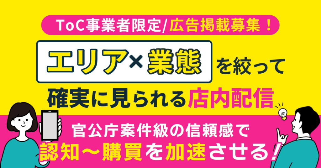 ＜ToC事業者限定｜広告掲載募集！＞　エリア×業態を絞って“確実に見られる”店内配信。官公庁案件級の信頼感で、認知〜購買を加速させる！
