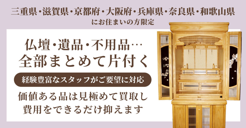 《三重県・滋賀県・京都府・大阪府・兵庫県・奈良県・和歌山県》にお住まいの方限定。仏壇・遺品・不用品…全部まとめて片付く。ー経験豊富なスタッフがご要望に対応。価値ある品は見極めて買取し、費用をできるだけ抑えます。ー