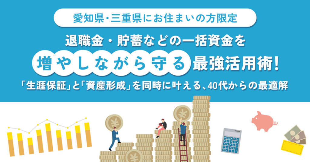 《愛知県・三重県にお住まい》の方限定　退職金・貯蓄などの一括資金を”増やしながら守る”最強活用術！　「生涯保証」と「資産形成」を同時に叶える、40代からの最適解