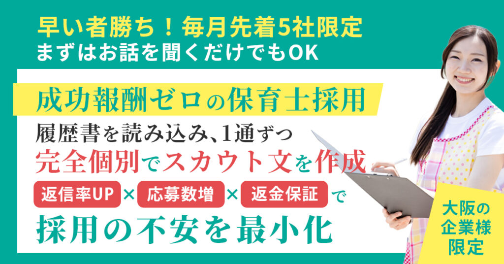 《大阪の企業様》限定　早い者勝ち！毎月先着5社限定。まずはお話を聞くだけでもOK　”成功報酬ゼロの保育士採用”　履歴書を読み込み、1通ずつ完全個別でスカウト文を作成。返信率UP×応募数増×返金保証で“採用の不安”を最小化。