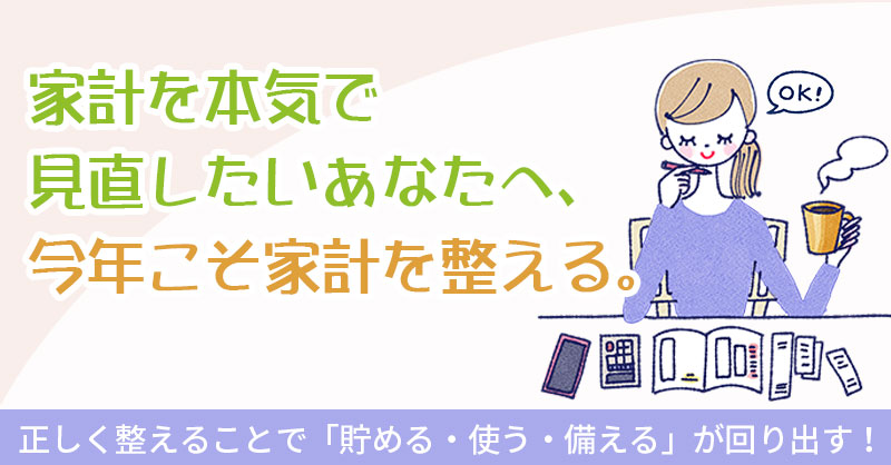 家計を本気で見直したいあなたへ、今年こそ家計を整える。正しく整えることで「貯める・使う・備える」が回り出す！