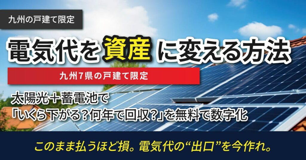 《九州の戸建て》限定  電気代を“資産”に変える方法  九州7県の戸建て限定。太陽光＋蓄電池で「いくら下がる？何年で回収？」を無料で数字化。このまま払うほど損。電気代の“出口”を今作れ。