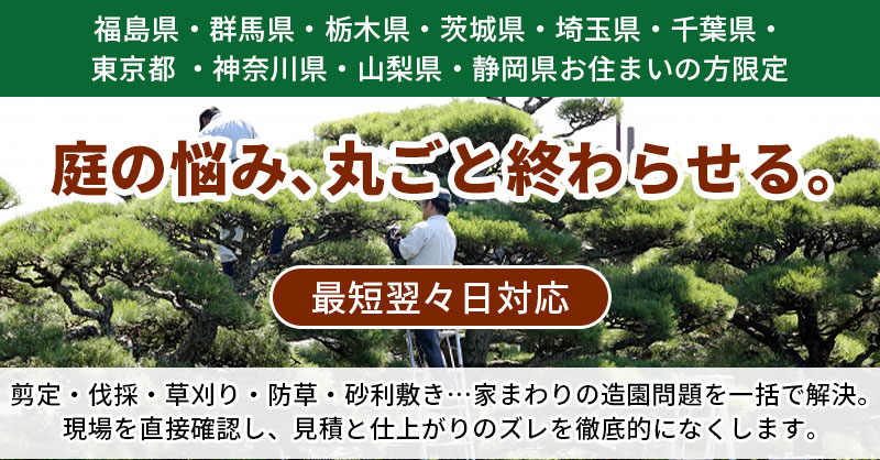【福島県・群馬県・栃木県・茨城県・埼玉県・千葉県・東京都 ・神奈川県・山梨県・静岡県お住まいの方】限定　庭の悩み、丸ごと終わらせる。最短翌々日対応ー剪定・伐採・草刈り・防草・砂利敷き…家まわりの造園問題を一括で解決。現場を直接確認し、見積と仕上がりのズレを徹底的になくします。ー
