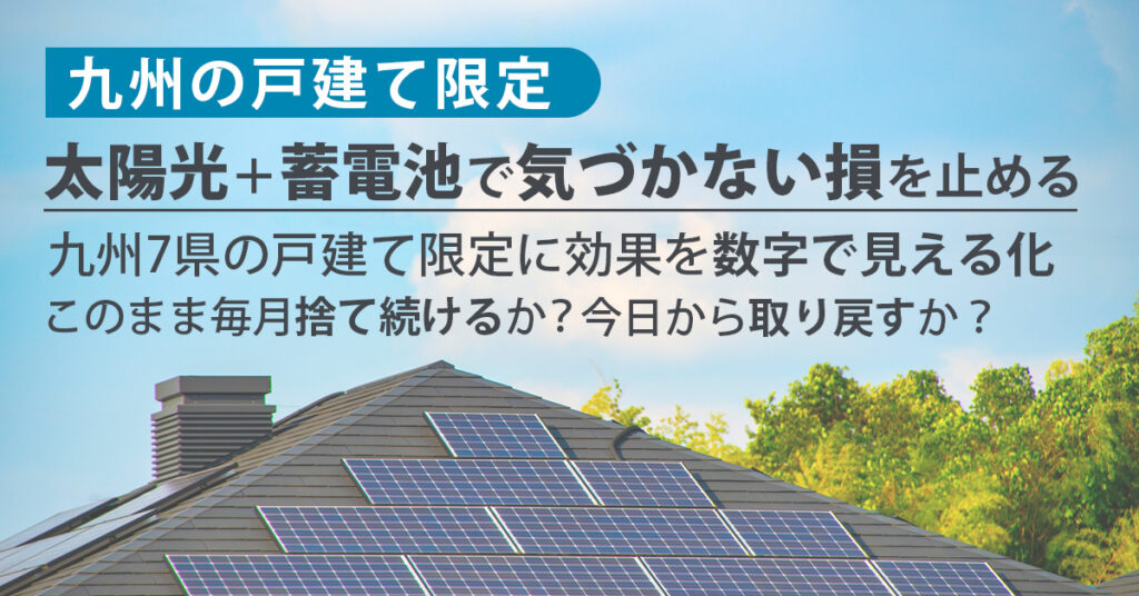 《九州の戸建て》限定  太陽光＋蓄電池で「気づかない損」を止める。九州7県の戸建て限定に、効果を数字で見える化。このまま毎月“捨て続ける”か？今日から“取り戻す”か？