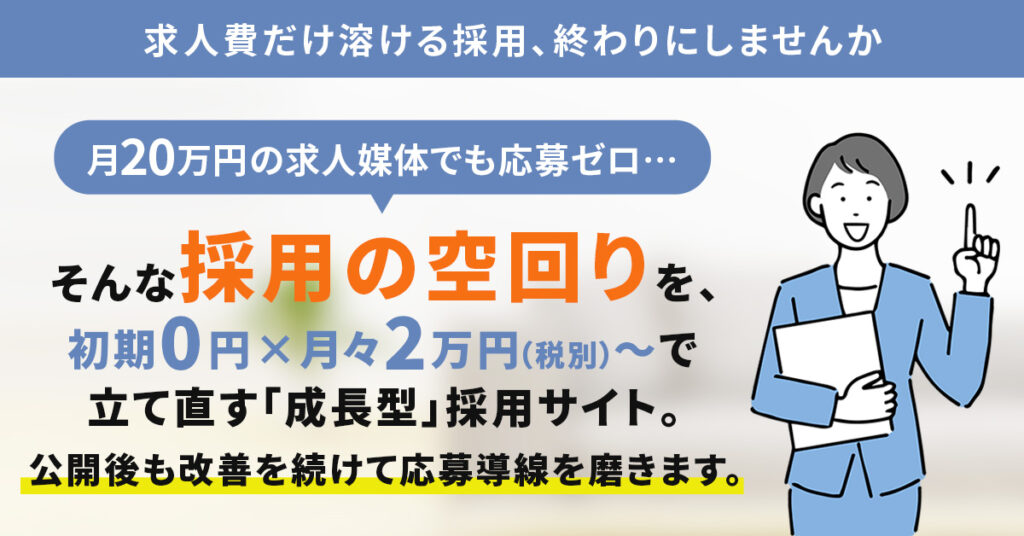 求人費だけ溶ける採用、終わりにしませんかー月20万円の求人媒体でも応募ゼロ…そんな“採用の空回り”を、初期0円×月々2万円（税別）〜で立て直す「成長型」採用サイト。公開後も改善を続けて応募導線を磨きます。ー
