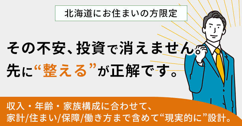 【北海道にお住まいの方】限定　その不安、投資で消えません。先に“整える”が正解です。ー収入・年齢・家族構成に合わせて、家計／住まい／保障／働き方まで含めて“現実的に”設計。ー