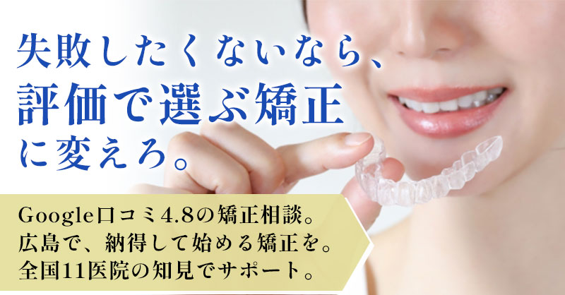 失敗したくないなら、“評価で選ぶ矯正”に変えろ。Google口コミ4.8の矯正相談。広島で、納得して始める矯正を。全国11医院の知見でサポート。