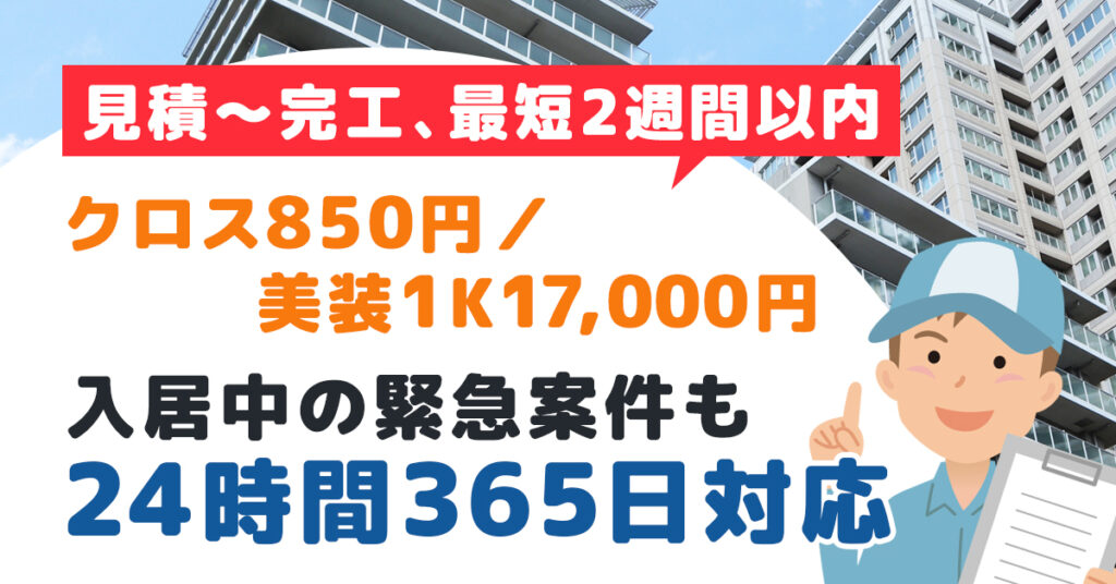 見積〜完工、最短2週間以内。ークロス850円／美装1K17,000円。入居中の緊急案件も24時間365日対応。ー