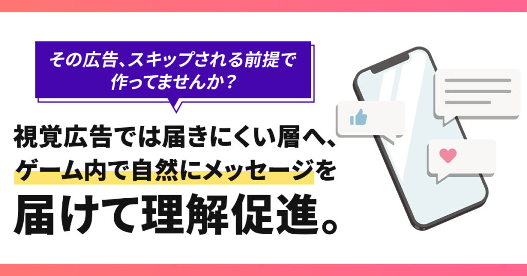 その広告、スキップされる前提で作ってませんか？視覚広告では届きにくい層へ、ゲーム内で自然にメッセージを届けて理解促進。