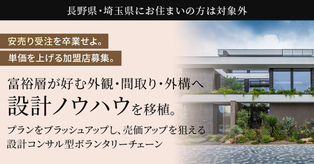【長野県・埼玉県にお住まいの方】は対象外　“安売り受注”を卒業せよ。単価を上げる加盟店募集。ー富裕層が好む外観・間取り・外構へ“設計ノウハウ”を移植。プランをブラッシュアップし、売価アップを狙える設計コンサル型ボランタリーチェーンー