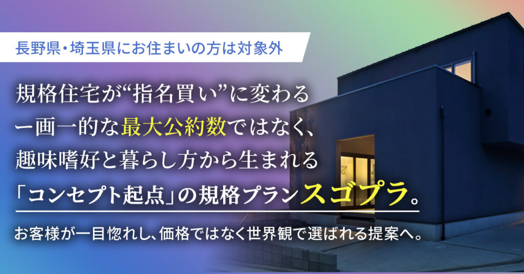 【長野県・埼玉県にお住まいの方】は対象外　規格住宅が“指名買い”に変わるー画一的な“最大公約数”ではなく、趣味嗜好と暮らし方から生まれる「コンセプト起点」の規格プラン“スゴプラ”。お客様が一目惚れし、価格ではなく世界観で選ばれる提案へ。ー