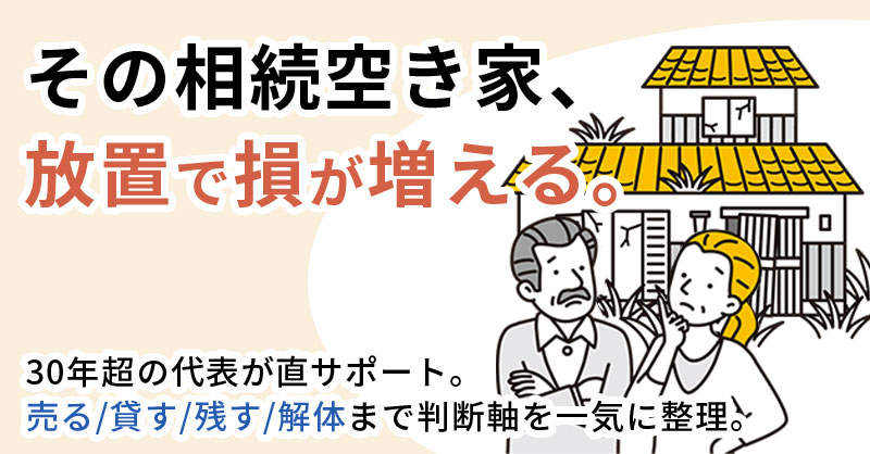 その相続空き家、放置で損が増える。ー30年超の代表が直サポート。売る/貸す/残す/解体まで判断軸を一気に整理ー