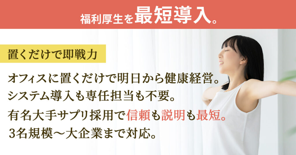 福利厚生を“最短導入”。置くだけで即戦力ーオフィスに置くだけで明日から健康経営。システム導入も専任担当も不要。有名大手サプリ採用で信頼も説明も最短。3名規模〜大企業まで対応。ー