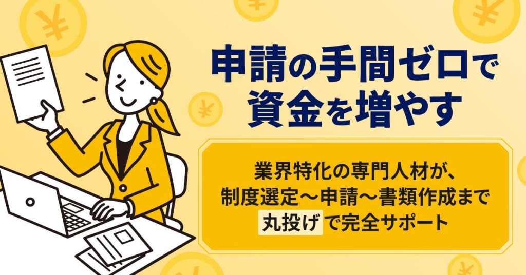 申請の手間ゼロで、資金を増やす。業界特化の専門人材が、制度選定〜申請〜書類作成まで“丸投げ”で完全サポート