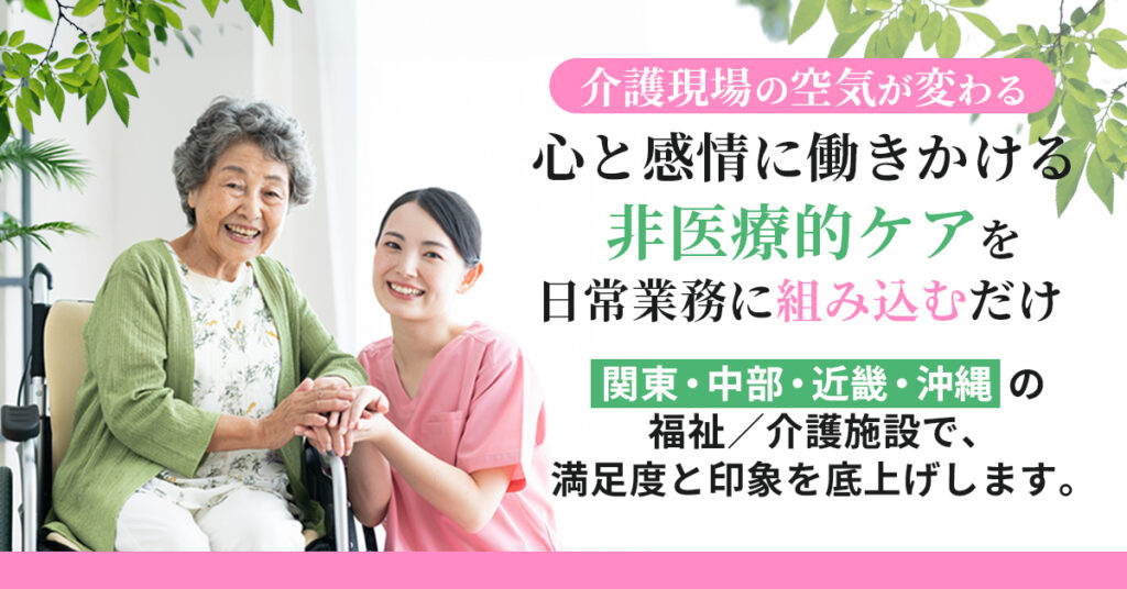 ＜介護現場の“空気”が変わる＞　心と感情に働きかける「非医療的ケア」を日常業務に“組み込むだけ”　関東・中部・近畿・沖縄の福祉／介護施設で、満足度と印象を底上げします。