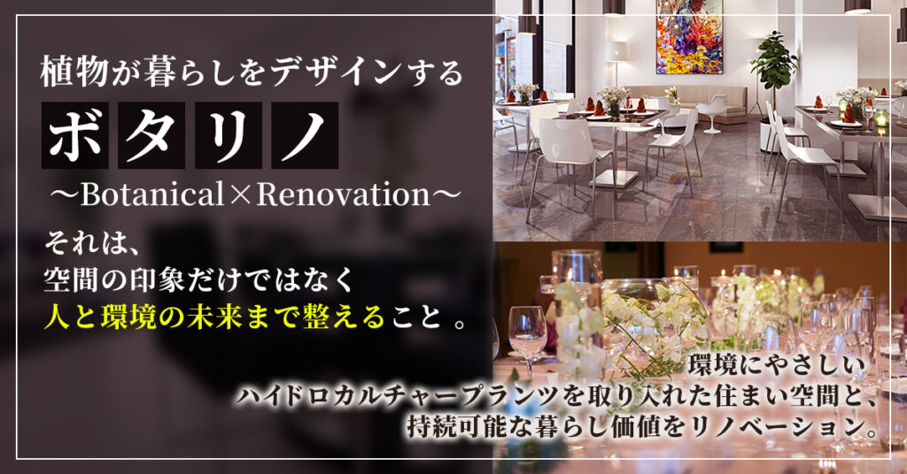 植物が暮らしをデザインする 。「ボタリノ 」―Botanical×Renovation― それは、空間の印象だけではなく人と環境の未来まで整えること 。環境にやさしいハイドロカルチャープランツを取り入れた住まい空間と、持続可能な暮らし価値をリノベーション。