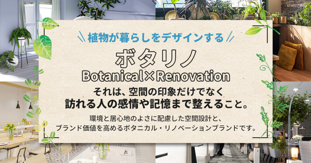 植物が暮らしをデザインする 。「ボタリノ 」―Botanical×Renovation― それは、空間の印象だけでなく訪れる人の感情や記憶まで整えること。環境と居心地のよさに配慮した空間設計と、ブランド価値を高めるボタニカル・リノベーションブランドです。