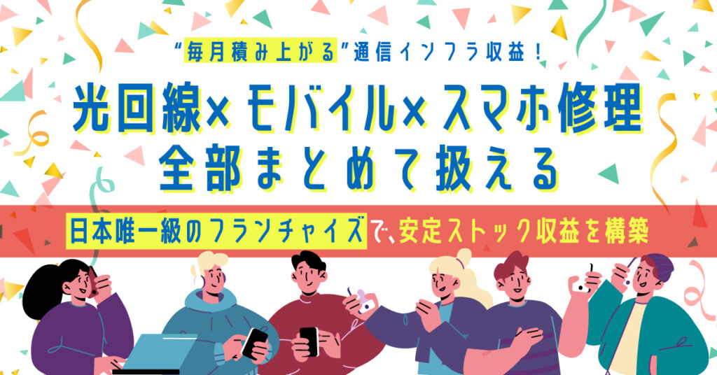 “毎月積み上がる”通信インフラ収益！”光回線×モバイル×スマホ修理”全部まとめて扱える”日本唯一級のフランチャイズで、安定ストック収益を構築