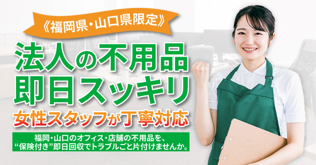 《福岡県・山口県限定》法人の不用品、即日スッキリ  女性スタッフが丁寧対応。 福岡・山口のオフィス・店舗の不用品を、 “保険付き”即日回収でトラブルごと片付けませんか。