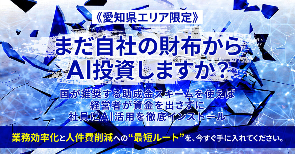 《愛知県エリア限定》まだ自社の財布からAI投資しますか？ー国が推奨する助成金スキームを使えば、 経営者が資金を出さずに、社員にAI活用を徹底インストール。 業務効率化と人件費削減への“最短ルート”を、今すぐ手に入れてください。ー