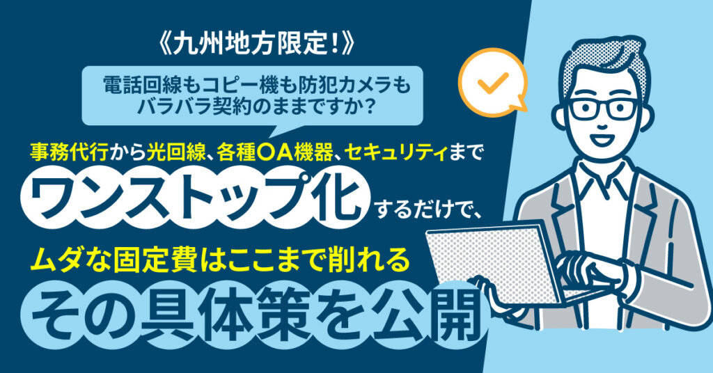 《九州地方限定！》電話回線もコピー機も防犯カメラもバラバラ契約のままですか？ 事務代行から光回線、各種OA機器、セキュリティまで “ワンストップ化”するだけで、ムダな固定費はここまで削れる──その具体策を公開。